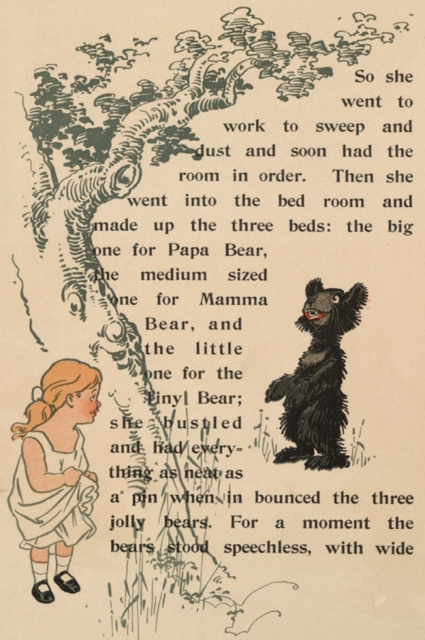 So she went to work to sweep and dust and soon had the room in order. Then she went into the bed room and made up the three beds: the big one for Papa Bear, the medium sized one for Mamma Bear, and the little one for the Tiny Bear; she bustled and had everything as neat as a pin when in bounced the three jolly bears. For a moment the bears stood speechless, with wide