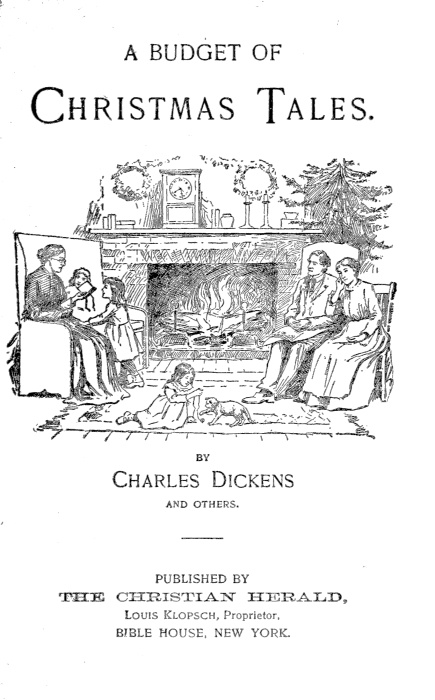 A BUDGET OF CHRISTMAS TALES BY Charles Dickens AND OTHERS PUBLISHED BY THE CHRISTIAN HERALD Louis Klopsch, Proprietor. BIBLE HOUSE, NEW YORK.