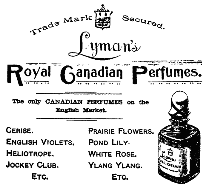 Trade Mark Secured. Lyman's Royal Canadian Perfumes. The only CANADIAN PERFUMES on the English Market. Cerise. English Violets. Heliotrope. Jockey Club. Prairie Flowers. Pond Lily. White Rose. Ylang Ylang. Etc.