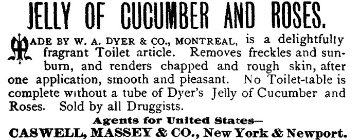 JELLY OF CUCUMBER AND ROSES. MADE BY W. A. DYER & CO., MONTREAL, is a delightfully fragrant Toilet article. Removes freckles and sunburn, and renders chapped and rough skin, after one application, smooth and pleasant. No Toilet-table is complete without a tube of Dyer's Jelly of Cucumber and Roses. Sold by all Druggists. Agents for United States— CASWELL, MASSEY & CO., New York & Newport.