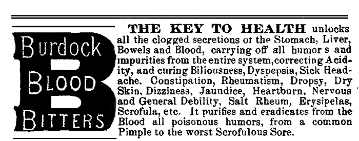 Burdock BLOOD BITTERS THE KEY TO HEALTH unlocks all the clogged secretions of the Stomach, Liver, Bowels and Blood, carrying off all humors and impurities from the entire system, correcting Acidity, and curing Biliousness, Dyspepsia, Sick Headache, Constipation, Rheumatism, Dropsy, Dry Skin, Dizziness, Jaundice, Heartburn, Nervous and General Debility, Salt Rheum, Erysipelas, Scrofula, etc. It purifies and eradicates from the Blood all poisonous humors, from a common Pimple to the worst Scrofulous Sore.