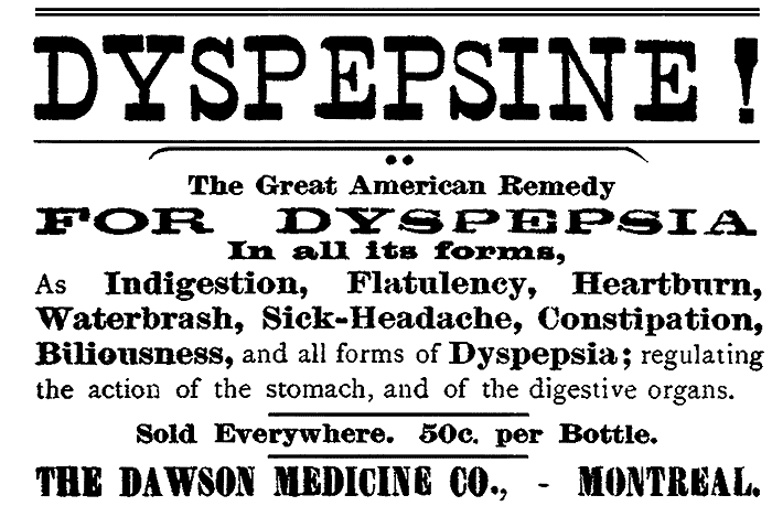 DYSPEPSINE! The Great American Remedy FOR DYSPEPSIA In all its forms, As Indigestion, Flatulency, Heartburn, Waterbrash, Sick-Headache, Constipation, Biliousness, and all forms of Dyspepsia; regulating the action of the stomach, and of the digestive organs. Sold Everywhere. 50c. per Bottle. THE DAWSON MEDICINE CO.,—MONTREAL.