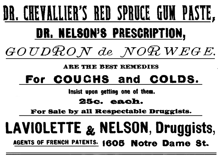 DR. CHEVALLIER'S RED SPRUCE GUM PASTE, DR. NELSON'S PRESCRIPTION, GOUDRON de NORWEGE. ARE THE BEST REMEDIES For COUGHS and COLDS. Insist upon getting one of them. 25c. each. For Sale by all Respectable Druggists. LAVIOLETTE & NELSON, Druggists, AGENTS OF FRENCH PATENTS. 1605 Notre Dame St.