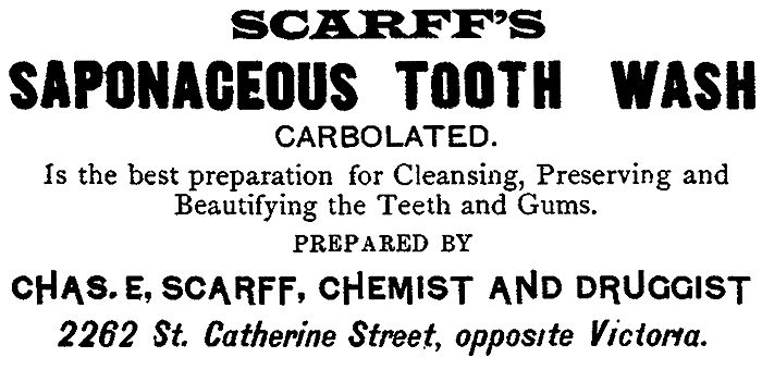 SCARFF'S SAPONACEOUS TOOTH WASH CARBOLATED. Is the best preparation for Cleansing, Preserving and Beautifying the Teeth and Gums. PREPARED BY CHAS. E, SCARFF, CHEMIST AND DRUGGIST 2262 St. Catherine Street, opposite Victoria.