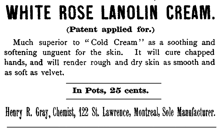 WHITE ROSE LANOLIN CREAM. (Patent applied for.) Much superior to "Cold Cream" as a soothing and softening unguent for the skin. It will cure chapped hands, and will render rough and dry skin as smooth and as soft as velvet. In Pots, 25 cents. Henry R. Gray, Chemist, 122 St. Lawrence, Montreal, Sole Manufacturer.