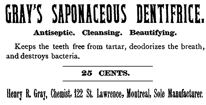 GRAY'S SAPONACEOUS DENTIFRICE. Antiseptic. Cleansing. Beautifying. Keeps the teeth free from tartar, deodorizes the breath, and destroys bacteria. 25 CENTS. Henry R. Gray, Chemist. 122 St. Lawrence, Montreal, Sole Manufacturer.