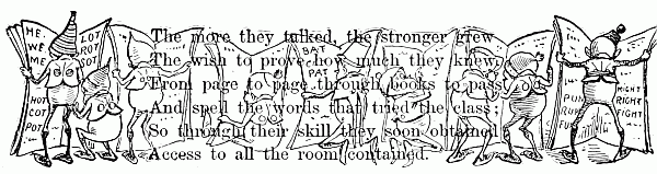 The more they talked, the stronger grew The wish to prove how much they knew. From page to page through books to pass And spell the words that tried the class; So through their skill they soon obtained Access to all the room contained.