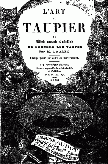 L'ART DU TAUPIER OU Méthode amusante et infaillible DE PRENDRE LES TAUPES Par M. DRALET Ouvrage publié par ordre du Gouvernement. DIX-SEPTIÈME ÉDITION Revue et augmentée d'une Introduction et d'additions PAR A. G. 1880 LIBRAIRIE AUDOT LEBROC & Cie Sucr.rs 8 RUE GARANCIÈRE St SULPICE PARIS