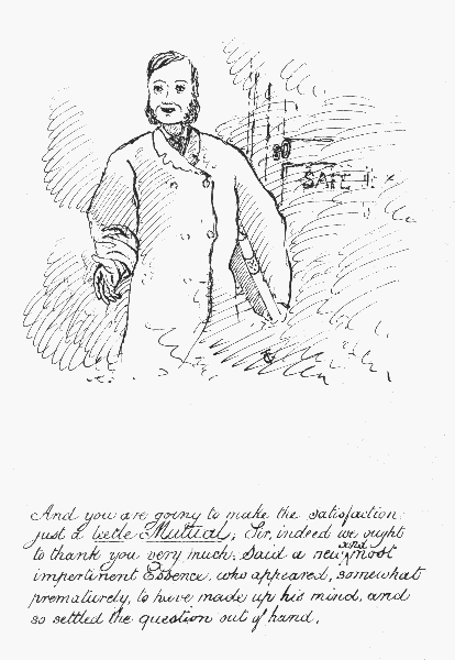 And you are going to make the satisfaction just a leetle Mutua; Sir, indeed we ought to thank you very much; Said a new and most impertinent Essence, who appeared, somewhat prematurely, to have made up his mind, and so settled the question out of hand.