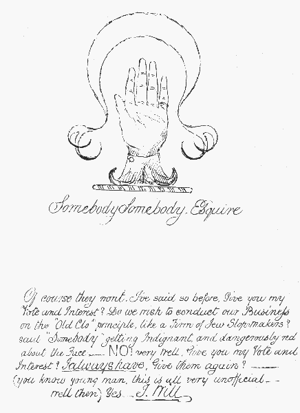 Somebody Somebody, Esquire  Of course they wont. I've said so before. Give you my Vote and Interest? Do we wish to conduct our Business on the "Old Clo" principle, like a Firm of Jew Slopmakers? said "Somebody", getting Indignant, and  dangerously red about the Face—NO! very well. Give you my Vote and Interest? I always have. Give them again?——(you know young man, this is all very unofficial—well then) Yes.—I Will