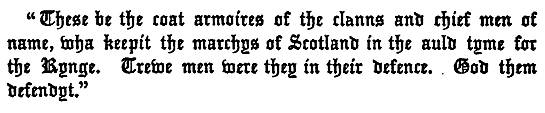 "These be the coat armoires of the clanns and chief men of   name, wha keepit the marchys of Scotland in the auld tyme for   the Kynge. Trewe men were they in their defence. God them   defendyt."