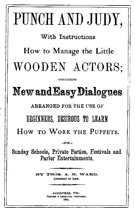 PUNCH AND JUDY,  With Instructions How to Manage the Little WOODEN ACTORS;  CONTAINING  New and Easy Dialogues ARRANGED FOR THE USE OF BEGINNERS, DESIROUS TO LEARN How to Work the Puppets.  --FOR--  Sunday Schools, Private Parties, Festivals and Parlor Entertainments.  BY THOS. A. M. WARD, Attorney at Law.  JANESVILLE, WIS.: VEEDER & LEONARD, PRINTERS, 1874.