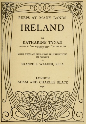 PEEPS AT MANY LANDS  IRELAND  BY  KATHARINE TYNAN  AUTHOR OF “THE DEAR IRISH GIRL,” “AN ISLE IN THE WATER,” ETC.  WITH TWELVE FULL-PAGE ILLUSTRATIONS IN COLOUR  BY  FRANCIS S. WALKER, R.H.A.  LONDON ADAM AND CHARLES BLACK 1911