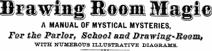 Drawing Room Magic A MANUAL OF MYSTICAL MYSTERIES, For the Parlor, School and Drawing-Room WITH NUMEROUS ILLUSTRATIVE DIAGRAMS.