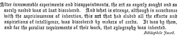  After innumerable experiments and disappointments, the art so eagerly sought and so sorely needed was at last discovered. And what is strange, although in accordance with the capriciousness of invention, this art that had eluded all the efforts and aspirations of intelligence, was discovered by makers of cards. It was by them, and for the peculiar requirements of their work, that xylography was invented.    Bibliophile Jacob.  