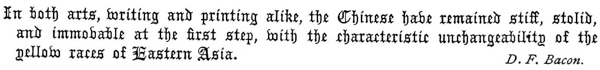     In both arts, writing and printing alike, the Chinese have    remained stiff, stolid, and immovable at the first step, With the    characteristic unchangeability of the yellow races of Eastern Asia.    D. F. Bacon.  