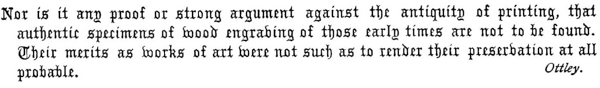 Nor is it any proof or strong argument against the antiquity of printing, that authentic specimens of wood engraving of those early times are not to be found. Their merits as works of art were not such as to render their preservation at all probable.  Ottley.  