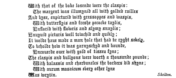    With that of the boke losende were the claspis:     The margent Was illumynid all With golded railles   And byse, enpicturid with gressoppes and waspis,     With butterflyis and freshe pecocke taylis,     Enflorid With flowris and slymy snaylis;   Enuyuid picturis well towchid and quikly;   It wolde haue made a man hole that had be ryght sekely,   To beholde how it was garnyschyd and bounde,     Encouerde ouer with gold of tisseu fyne;   The claspis and bullyons were worth a thousande pounde;     With balassis and charbuncles the borders did shyne;     With aurum mosaicum every other lyne   Was wrytin. Skelton.  