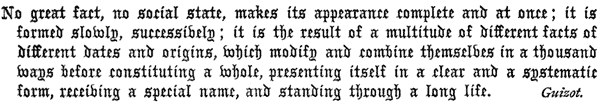     No great fact, no social state, makes its appearance complete and    at once; it is formed slowly, successively; it is the result of a    multitude of different facts of different dates and origins, which    modify and combine themselves in a thousand ways before constituting    a whole, presenting itself in a clear and a systematic form,    receiving a special name, and standing through a long life. Guizot.  