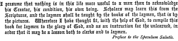     I presume that nothing is in this life more useful to a man than to    acknowledge his Creator, his condition, his own being. Scholars may    learn this from the Scriptures, and the laymen shall be taught by    the books of the laymen, that is by the pictures. Wherefore I have    thought fit, with the help of God, to compile this book for laymen    to the glory of God, and as an instruction for the unlearned, in    order that it may be a lesson both to clerks and to laymen.     Preface to the Speculum Salutis.  