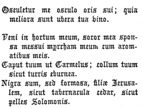 Osculetur me osculo oris sui; quia meliora sunt ubera tua vino.     Veni in hortum meum, soror mea sponsa messui myrrham meum cum    aromatibus meis.     Caput tuum ut Carmelus; collum tuum sicut turris eburnea.     Nigra sum, sed formosa, filiæ Jerusalem, sicut tabernacula cedar,    sicut pelles Solomonis.