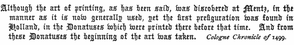 Although the art of printing, as has been said, was discovered    at Mentz, in the manner as it is now generally used, yet the    first prefiguration was found in Holland, in the Donatuses which    were printed there before that time. And from these Donatuses the    beginning of the art was taken.     Cologne Chronicle of 1499.