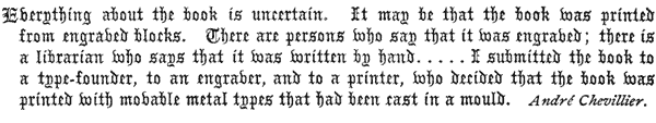  Everything about the book is uncertain. It may be that the book was printed from engraved blocks. There are persons who say that it was engraved; there is a librarian who says that it was written by hand. . . . . I submitted the book to a type-founder, to an engraver, and to a printer, who decided that the book was printed with movable metal types that had been cast in a mould.  André Chevillier. 