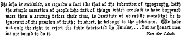 He who is satisfied, as regards a fact like that of the invention of typography, with the simple assertion of people who talk of things which are said to have happened more than a century before their time, is destitute of scientific morality: he is ignorant of the passion of truth; in short, he belongs to the plebeians. We have not only the right to reject the fable fabricated by Junius, . . . but as honest men we are bound to do it.  Van der Linde.