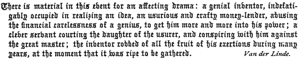 There is material in this event for an affecting drama: a    genial inventor, indefatigably occupied in realizing an idea, an    usurious and crafty money-lender, abusing the financial carelessness    of a genius, to get him more and more into his power; a clever    servant courting the daughter of the usurer, and conspiring with him    against the great master; the inventor robbed of all the fruit of    his exertions during many years, at the moment that it was ripe to    be gathered. Van der Linde.