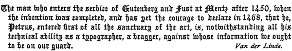 The man who enters the service of Gutenberg and Fust at Mentz   after 1450, when the invention was completed, and has yet the courage   to declare in 1468, that he, Petrus, entered first of all the   sanctuary of the art, is, notwithstanding all his technical ability   as a typographer, a bragger, against whose information we ought to be   on our guard. Van der Linde.