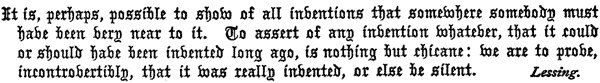 It is, perhaps, possible to show of all inventions that   somewhere somebody must have been very near to it. To assert of any   invention whatever, that it could or should have been invented long   ago, is nothing but chicane: we are to prove, incontrovertibly, that   it was really invented, or else be silent. Lessing.