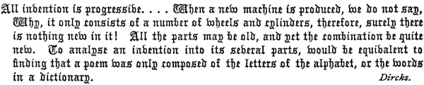 All invention is progressive. . . . When a new machine   is produced, we do not say, Why, it only consists of a number of   wheels and cylinders, therefore, surely there is nothing new in it!   All the parts may be old, and yet the combination be quite new. To   analyse an invention into its several parts, would be equivalent to   finding that a poem was only composed of the letters of the alphabet,   or the words in a dictionary. Dircks.