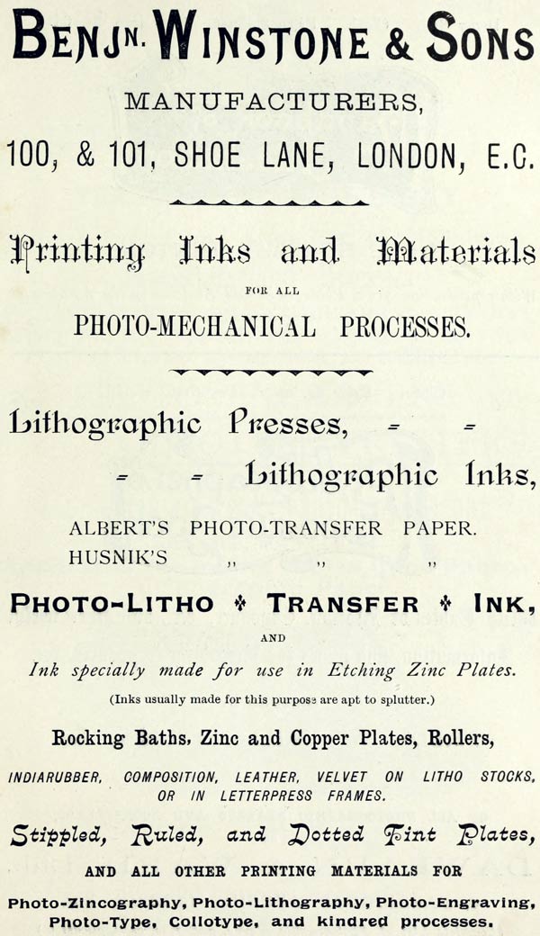  BENJ’N. WINSTONE & SONS  MANUFACTURERS,  100, & 101, SHOE LANE, LONDON, E.C.  Printing Inks and Materials  FOR ALL  PHOTO-MECHANICAL PROCESSES.  Lithographic Presses,  Lithographic Inks,  ALBERT’S PHOTO-TRANSFER PAPER.  HUSNIK’S PHOTO-TRANSFER PAPER.  PHOTO-LITHO + TRANSFER + INK,  AND  Ink specially made for use in Etching Zinc Plates.  (Inks usually made for this purpose are apt to splutter.)  Rocking Baths, Zinc and Copper Plates, Rollers,  INDIARUBBER, COMPOSITION, LEATHER, VELVET ON LITHO STOCKS, OR IN LETTERPRESS FRAMES.  Stippled, Ruled, and Dotted Tint Plates,  AND ALL OTHER PRINTING MATERIALS FOR  Photo-Zincography, Photo-Lithography, Photo-Engraving, Photo-Type, Collotype, and kindred processes. 