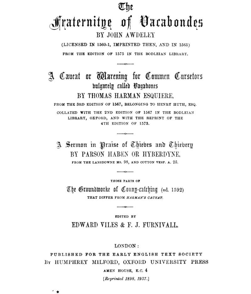 The Fraternitye of Vacabondes      BY JOHN AWDELEY      (LICENSED IN 1560–1, IMPRINTED THEN, AND IN 1565)      FROM THE EDITION OF 1575 IN THE BODLEIAN LIBRARY.      ――――      A Caueat or Warening for Commen Cursetors     vulgarely called Vagabones      BY THOMAS HARMAN ESQUIERE,      FROM THE 3RD EDITION OF 1567, BELONGING TO HENRY HUTH, ESQ.      COLLATED WITH THE 2ND EDITION OF 1567 IN THE BODLEIAN     LIBRARY, OXFORD, AND WITH THE REPRINT OF THE     4TH EDITION OF 1573.      ――――      A Sermon in Praise of Thieves and Thievery      BY PARSON HABEN OR HYBERDYNE,      FROM THE LANSDOWNE MS. 98, AND COTTON VESP. A. 25.      ――――      THOSE PARTS OF     The Groundworke of Conny-catching (ed. 1592)     THAT DIFFER FROM HARMAN’S CAUEAT.      ――――      EDITED BY     EDWARD VILES & F. J. FURNIVALL.      ――――      LONDON:      PUBLISHED FOR THE EARLY ENGLISH TEXT SOCIETY      BY HUMPHREY MILFORD, OXFORD UNIVERSITY PRESS      AMEN HOUSE, E.C. 4      [Reprinted 1898, 1937.]