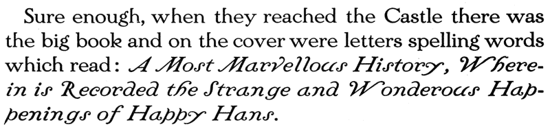    Sure enough, when they reached the Castle there was the big book   and on the cover were letters spelling words which read: A Most   Marvellous History, Wherein is Recorded the Strange and Wonderous   Happenings of Happy Hans.