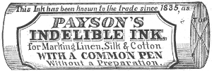 This Ink has been known to the trade since 1835, as   PAYSON’S   INDELIBLE INK,   for Marking Linen, Silk & Cotton   WITH A COMMON PEN   Without a Preparatono