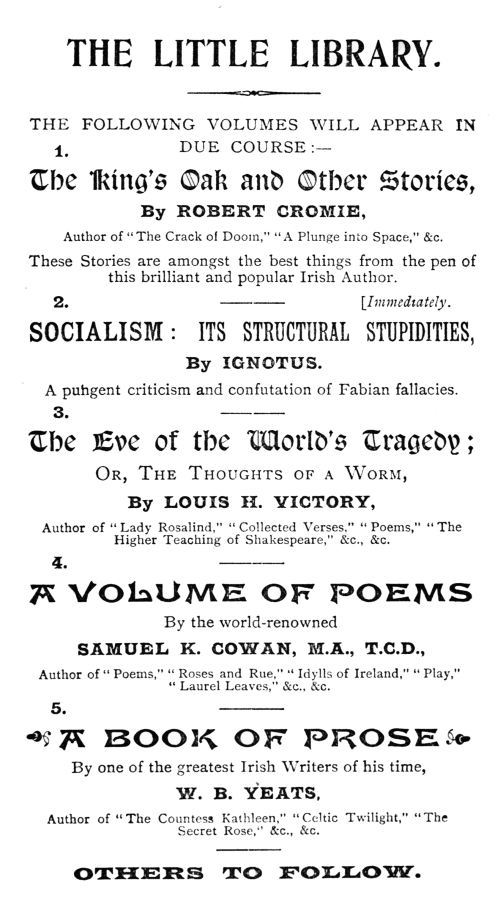   THE LITTLE LIBRARY.  THE FOLLOWING VOLUMES WILL APPEAR IN DUE COURSE:—  1.  The King’s Oak and Other Stories,  By ROBERT CROMIE,  Author of “The Crack of Doom,” “A Plunge into Space,” &c.  These Stories are amongst the best things from the pen of this brilliant and popular Irish Author.  2.  [Immediately.  SOCIALISM: ITS STRUCTURAL STUPIDITIES,  By IGNOTUS.  A pungent criticism and confutation of Fabian fallacies.  3.  The Eve of the World’s Tragedy;  Or, The Thoughts of a Worm,  By LOUIS H. VICTORY,  Author of “Lady Rosalind,” “Collected Verses,” “Poems,” “The Higher Teaching of Shakespeare,” &c., &c.  4.  A VOLUME OF POEMS  By the world-renowned  SAMUEL K. COWAN, M.A., T.C.D.,  Author of “Poems,” “Roses and Rue,” “Idylls of Ireland,” “Play,” “Laurel Leaves,” &c., &c.  5.  A BOOK OF PROSE  By one of the greatest Irish Writers of his time,  W. B. YEATS,  Author of “The Countess Kathleen,” “Celtic Twilight,” “The Secret Rose,” &c., &c.  OTHERS TO FOLLOW.