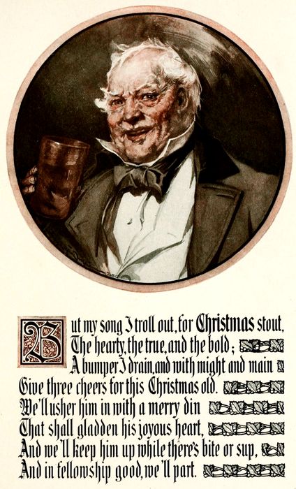 But my song I troll out, for CHRISTMAS stout, The hearty, the true, and the bold; A bumper I drain, and with might and main Give three cheers for this Christmas old. We’ll usher him in with a merry din That shall gladden his joyous heart, And we’ll keep him up while there’s bite or sup, And in fellowship good, we’ll part.