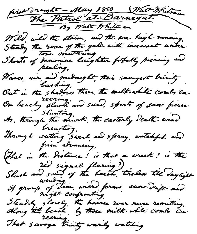 First Draught—May 1880 Walt Whitman The Patrol at Barnegat By Walt Whitman Wild, wild the storm, and the sea high-running, Steady the roar of the gale with incessant under tone muttering Shouts of demoniac laughter fitfully piercing and pealing, Waves, air, and midnight, their savagest trinity lashing, Out in the shadows there, the milk-white combs careering, On beachy slush and sand, spirts of snow fierce-slanting, As, through the murk, the easterly death-wind breasting, Through cutting swirl and spray, watchful and firm advancing, (That in the distance! is that a wreck? is the red signal flaring?) Slush and sand of the beach, tireless till daylight wending, A group of dim, weird forms, snow-drift and night confronting, Steadily, slowly, the hoarse roar never remitting, Along the beach, by those milk-white combs careering, That savage trinity warily watching