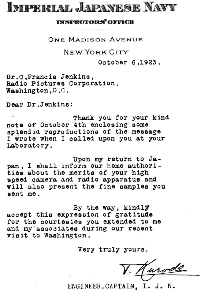 IMPERIAL JAPANESE NAVY INSPECTORS’ OFFICE ONE MADISON AVENUE New York City October 6, 1923. Dr. C. Francis Jenkins, Radio Pictures Corporation, Washington, D.C. Dear Dr. Jenkins: Thank you for your kind note of October 4th enclosing some splendid reproductions of the message I wrote when I called upon you at your Laboratory. Upon my return to Japan, I shall inform our Home authorities about the merits of your high speed camera and radio apparatus and will also present the fine samples you sent me. By the way, kindly accept this expression of gratitude for the courtesies you extended to me and my associates during our recent visit to Washington. Very truly yours, T. Kuroda ENGINEER_CAPTAIN, I. J. N.