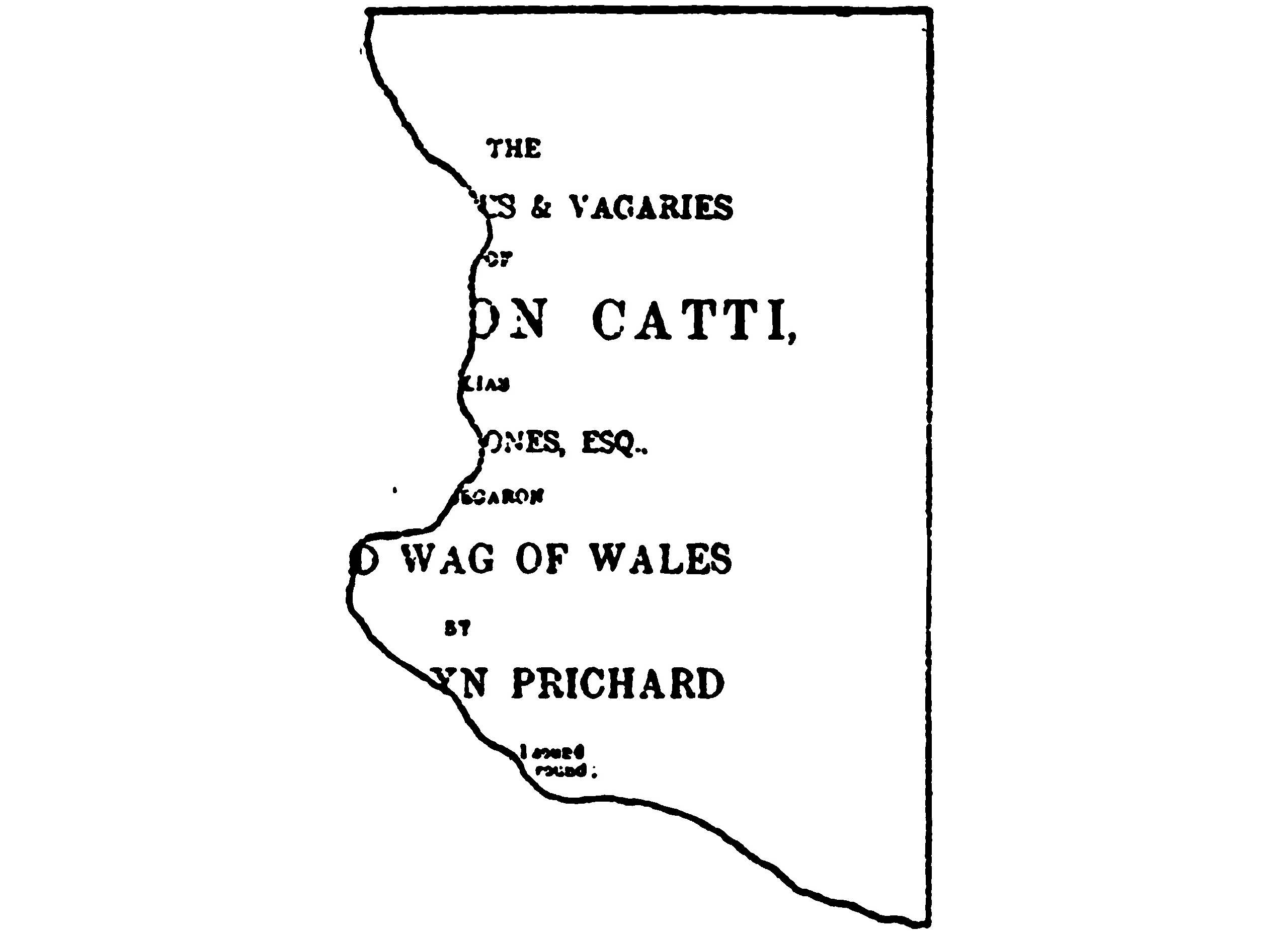 A torn piece of paper, missing     much of the left side. The printing on the paper is laid out like     a handbill or a book’s title page. What can be read says: “The ―es     & Vagaries of ―on Catti, ―ones, Esq., ―d Wag of Wales; by ―yn     Prichard”.