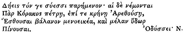 Greek (transliterated): Daeeis ton ge suessi paraemenon ai de nemontai   Par Korakos petrae, epi te kraenae Arethousae,   Esthousai balanon menoeikea, kai melan hud_or   Pinousai.    Odyssei N.