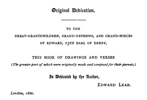 To the Great-Grandchildren, Grand-Nephews, and Grand-Nieces of Edward, 13th Earl of Derby, this book of drawings snd verses (the greater part of which were originally made and composed for their parents.) is dedicated by the author, EDWARD LEAR. London, 1862.