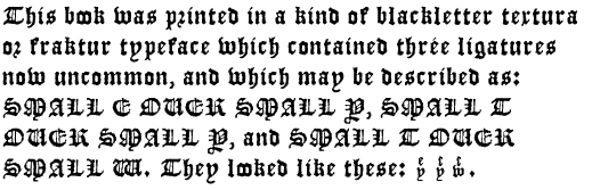 This book was printed in a kind of blackletter
textura or fraktur typeface which contained three ligatures now
uncommon, and which may be described as: SMALL E OVER SMALL Y, SMALL T
OVER SMALL Y, and SMALL T OVER SMALL W. They looked like these: (three
images).