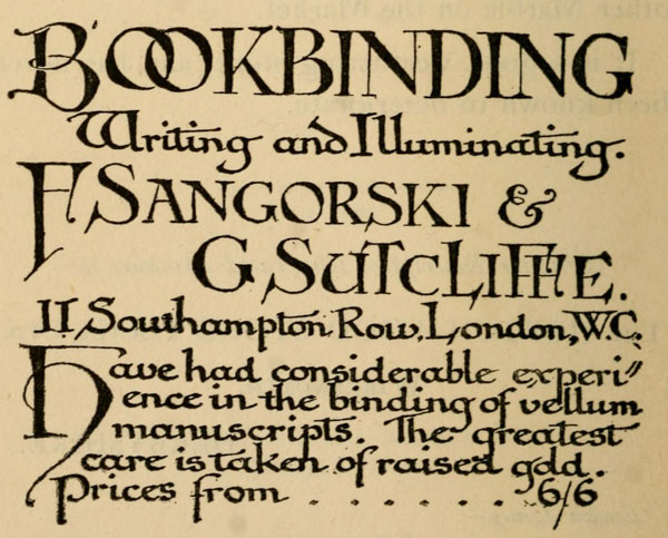 
BOOKBINDING
Writing and Illuminating.

F Sangorski &
G Sutcliffe.
11 Southampton Row, London, W.C.

Have had considerable experience
in the binding of vellum
manuscripts. The greatest
care is taken of raised gold.
Prices from 6/6