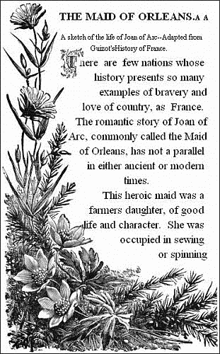 THE MAID OF ORLEANS.——

A sketch of the life of Joan of Arc.——Adapted from Guizot's History of
France.——


There are few nations whose history presents so many examples of
bravery and love of country, as France. The romantic story of Joan of
Arc, commonly called the Maid of Orleans, has not a parallel in either
ancient or modern times.

This heroic maid was a farmers daughter, of good life and character.
She was occupied in sewing or spinning