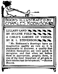 Image unavailable: BOOKS ILLUSTRATED BY CHARLES ROBINSON.

LULLABY-LAND
BY EUGENE FIELD

A CHILD’S GARDEN OF VERSES.
BY R. L. STEVENSON.

“Mr. Robinson’s drawings have an imaginative quality as rare as it is
pleasurable to discover, a quality that children themselves are very
quick to recognize, and that when set before them in appropriate,
graphic form, is one of the most important of all aids to their
intellectual development.”—Boston Beacon.