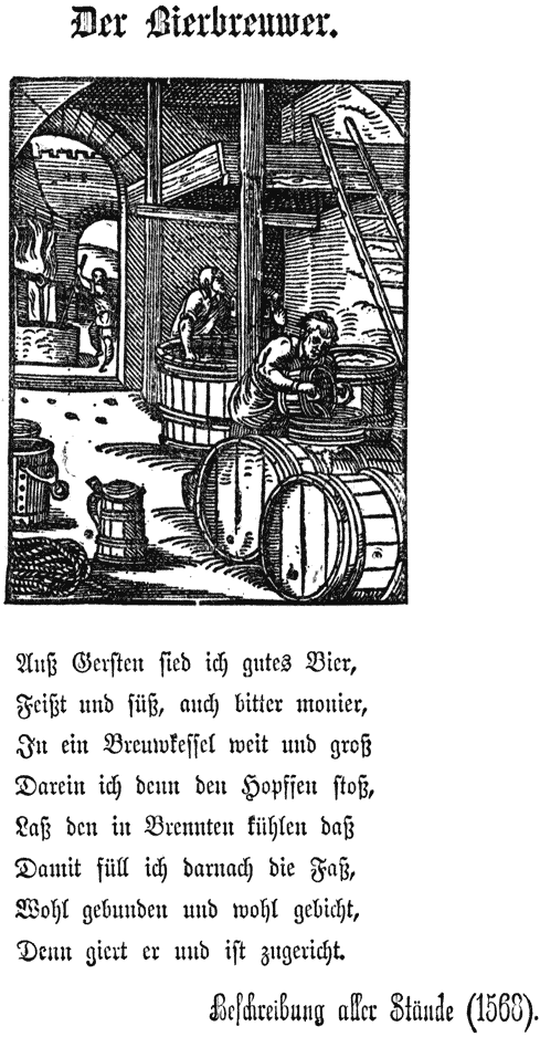 Der Bierbreuwer. |
Auß Gerſten ſied ich gutes Bier, |
Feißt und ſüß, auch bitter monier, |
In ein Breuwfeſſel weit und groß |
Darein ich denn den Hopſſen ſtoß, |
Laß den ich denn in Brennten fühlen daß |
Damit ſüll ich darnach die Faß, |
Wohl gebunden und wohl gebicht, |
Denn giert er und iſt zugericht. |
Beschreibung aller Stände (1568).