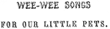 WEE-WEE SONGS
FOR OUR LITTLE PETS.