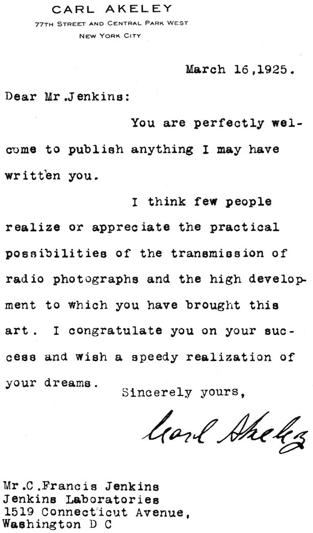 CARL AKELEY 77TH STREET AND CENTRAL PARK WEST NEW YORK CITY March 16, 1925. Dear Mr. Jenkins: You are perfectly welcome to publish anything I may have written you. I think few people realize or appreciate the practical possibilities of the transmission of radio photographs and the high development to which you have brought this art. I congratulate you on your success and wish a speedy realization of your dreams. Sincerely yours, Carl Akeley Mr. C. Francis Jenkins Jenkins Laboratories 1519 Connecticut Avenue, Washington D C